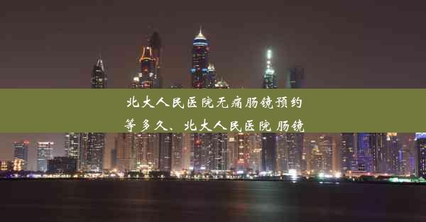 北大人民医院无痛肠镜预约等多久、北大人民医院 肠镜