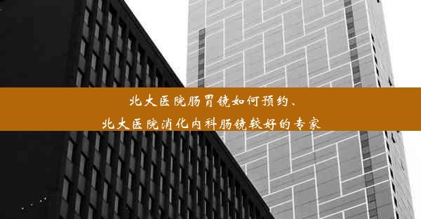 北大医院肠胃镜如何预约、北大医院消化内科肠镜较好的专家