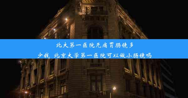 北大第一医院无痛胃肠镜多少钱_北京大学第一医院可以做小肠镜吗