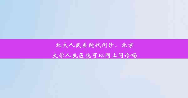 北大人民医院代问诊、北京大学人民医院可以网上问诊吗