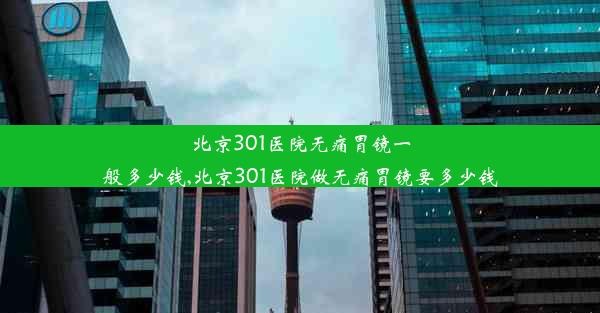 北京301医院无痛胃镜一般多少钱,北京301医院做无痛胃镜要多少钱