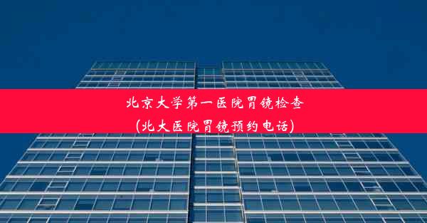 北京大学第一医院胃镜检查(北大医院胃镜预约电话)