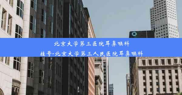 <b>北京大学第三医院耳鼻喉科挂号-北京大学第三人民医院耳鼻喉科</b>