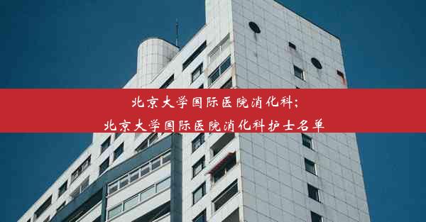 <b>北京大学国际医院消化科;北京大学国际医院消化科护士名单</b>