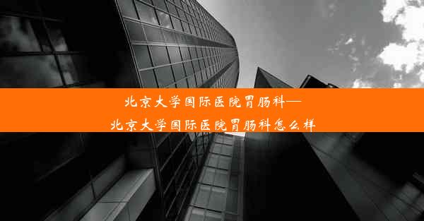 北京大学国际医院胃肠科—北京大学国际医院胃肠科怎么样