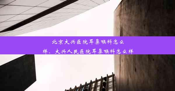 北京大兴医院耳鼻喉科怎么样、大兴人民医院耳鼻喉科怎么样