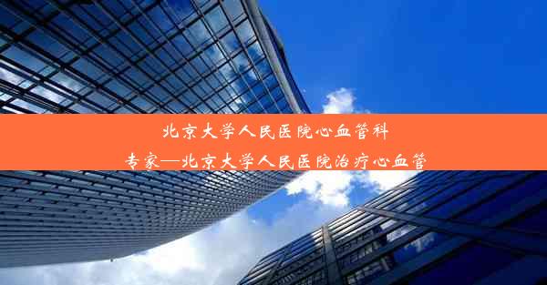 北京大学人民医院心血管科专家—北京大学人民医院治疗心血管