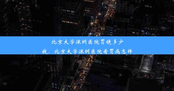 北京大学深圳医院胃镜多少钱、北京大学深圳医院看胃病怎样