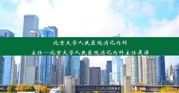 北京大学人民医院消化内科主任—北京大学人民医院消化内科主任是谁