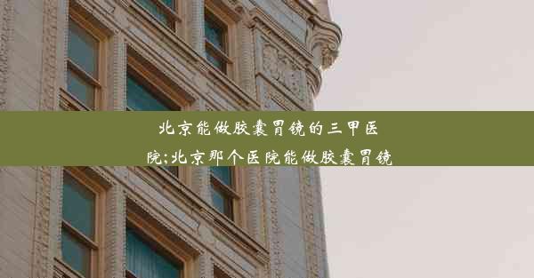 北京能做胶囊胃镜的三甲医院;北京那个医院能做胶囊胃镜