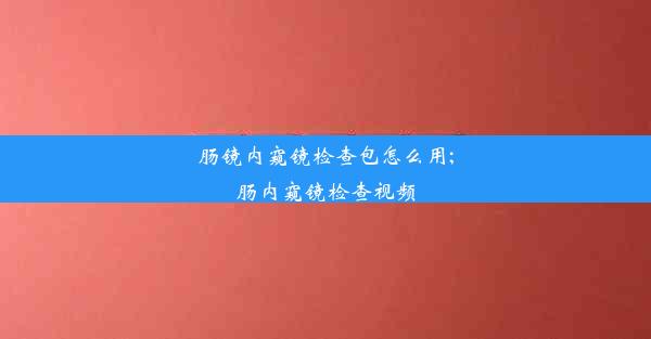 肠镜内窥镜检查包怎么用;肠内窥镜检查视频