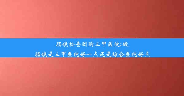 <b>肠镜检查团购三甲医院;做肠镜是三甲医院好一点还是综合医院好点</b>