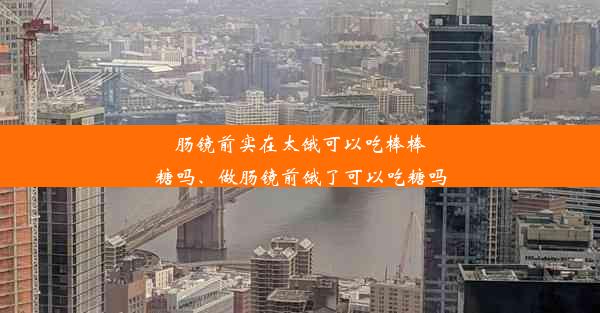 肠镜前实在太饿可以吃棒棒糖吗、做肠镜前饿了可以吃糖吗