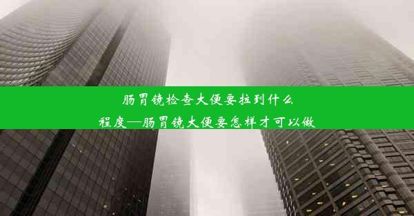 肠胃镜检查大便要拉到什么程度—肠胃镜大便要怎样才可以做