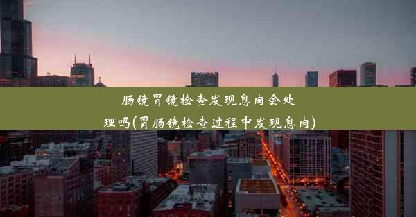 肠镜胃镜检查发现息肉会处理吗(胃肠镜检查过程中发现息肉)