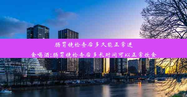 肠胃镜检查后多久能正常进食喝酒;肠胃镜检查后多长时间可以正常饮食