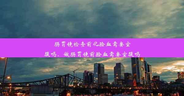 肠胃镜检查前化验血需要空腹吗、做肠胃镜前验血需要空腹吗