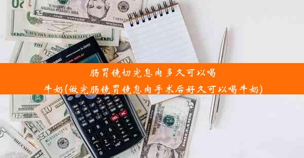 肠胃镜切完息肉多久可以喝牛奶(做完肠镜胃镜息肉手术后好久可以喝牛奶)