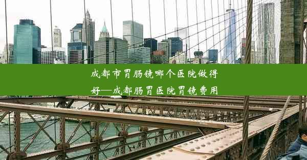 成都市胃肠镜哪个医院做得好—成都肠胃医院胃镜费用