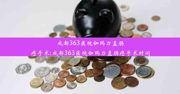 成都363医院伽玛刀直肠癌手术;成都363医院伽玛刀直肠癌手术时间