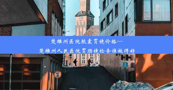 楚雄州医院胶囊胃镜价格—楚雄州人民医院胃肠镜检查谁做得好