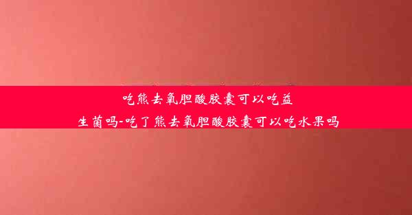 吃熊去氧胆酸胶囊可以吃益生菌吗-吃了熊去氧胆酸胶囊可以吃水果吗