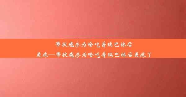 带状疱疹为啥吃普瑞巴林后更疼—带状疱疹为啥吃普瑞巴林后更疼了