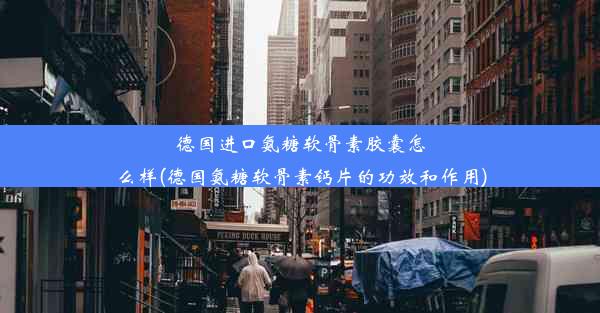 德国进口氨糖软骨素胶囊怎么样(德国氨糖软骨素钙片的功效和作用)