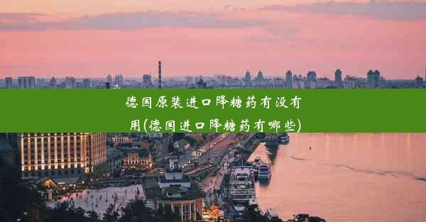 <b>德国原装进口降糖药有没有用(德国进口降糖药有哪些)</b>