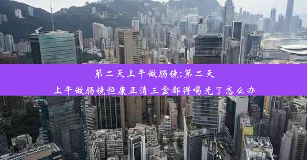 第二天上午做肠镜;第二天上午做肠镜恒康正清三盒都得喝光了怎么办