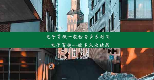 电子胃镜一般检查多长时间—电子胃镜一般多久出结果