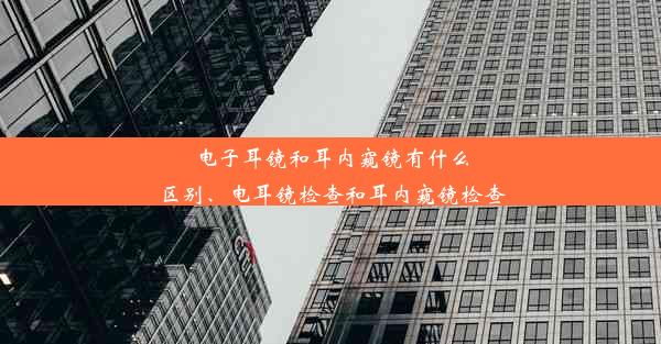 电子耳镜和耳内窥镜有什么区别、电耳镜检查和耳内窥镜检查