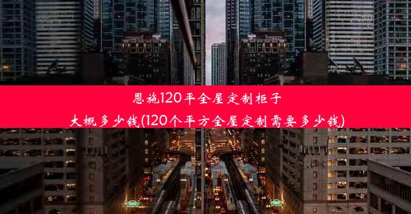 恩施120平全屋定制柜子大概多少钱(120个平方全屋定制需要多少钱)