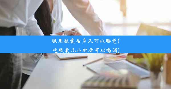 <b>服用胶囊后多久可以睡觉(吃胶囊几小时后可以喝酒)</b>