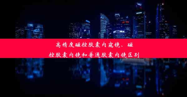 高精度磁控胶囊内窥镜、磁控胶囊内镜和普通胶囊内镜区别