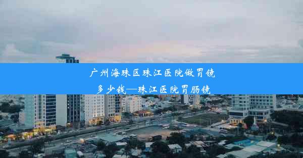 广州海珠区珠江医院做胃镜多少钱—珠江医院胃肠镜