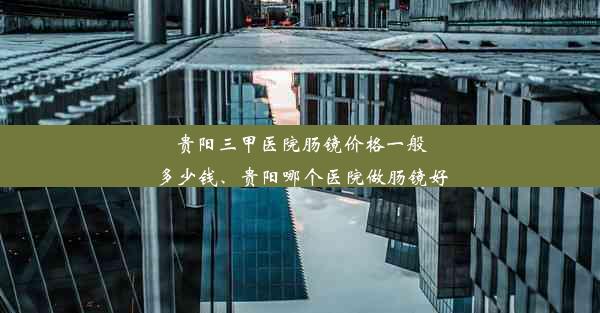 贵阳三甲医院肠镜价格一般多少钱、贵阳哪个医院做肠镜好