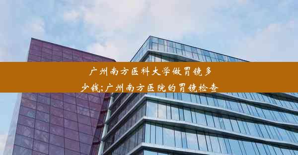 广州南方医科大学做胃镜多少钱;广州南方医院的胃镜检查