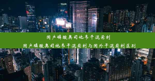 国产磷酸奥司他韦干混悬剂_国产磷酸奥司他韦干混悬剂与国外干混悬剂区别