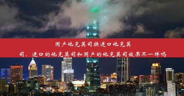 国产他克莫司换进口他克莫司、进口的他克莫司和国产的他克莫司效果不一样吗