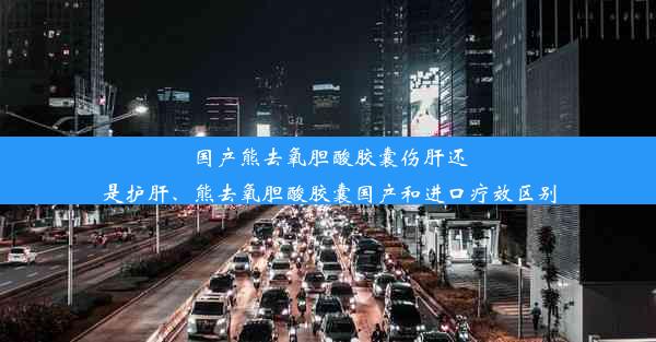 国产熊去氧胆酸胶囊伤肝还是护肝、熊去氧胆酸胶囊国产和进口疗效区别