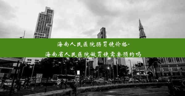 海南人民医院肠胃镜价格-海南省人民医院做胃镜需要预约吗