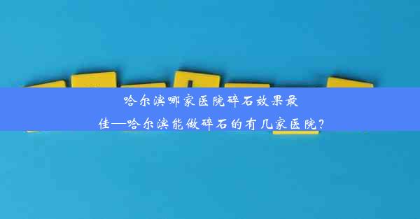 哈尔滨哪家医院碎石效果最佳—哈尔滨能做碎石的有几家医院？