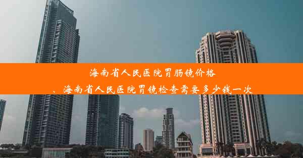 海南省人民医院胃肠镜价格、海南省人民医院胃镜检查需要多少钱一次