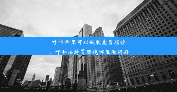 呼市哪里可以做胶囊胃肠镜、呼和浩特胃肠镜哪里做得好