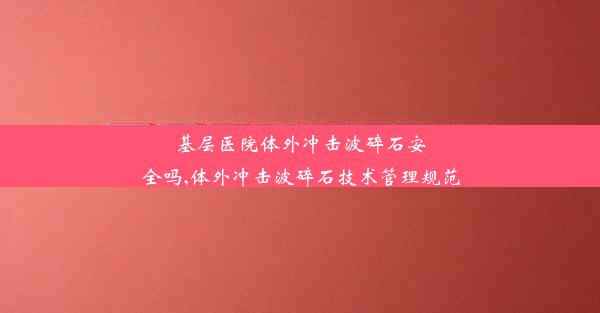 基层医院体外冲击波碎石安全吗,体外冲击波碎石技术管理规范