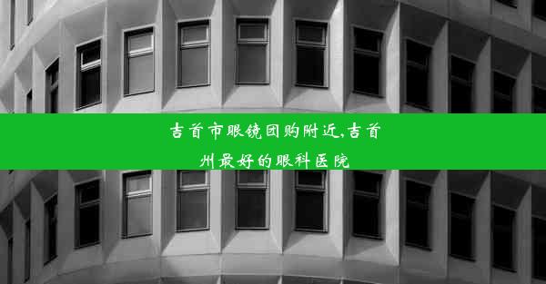 吉首市眼镜团购附近,吉首州最好的眼科医院