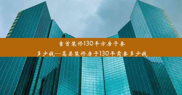 吉首装修130平方房子要多少钱—嵩县装修房子130平需要多少钱