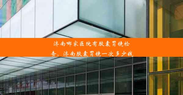 济南哪家医院有胶囊胃镜检查、济南胶囊胃镜一次多少钱