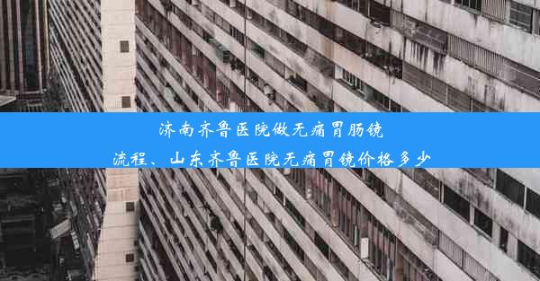 济南齐鲁医院做无痛胃肠镜流程、山东齐鲁医院无痛胃镜价格多少